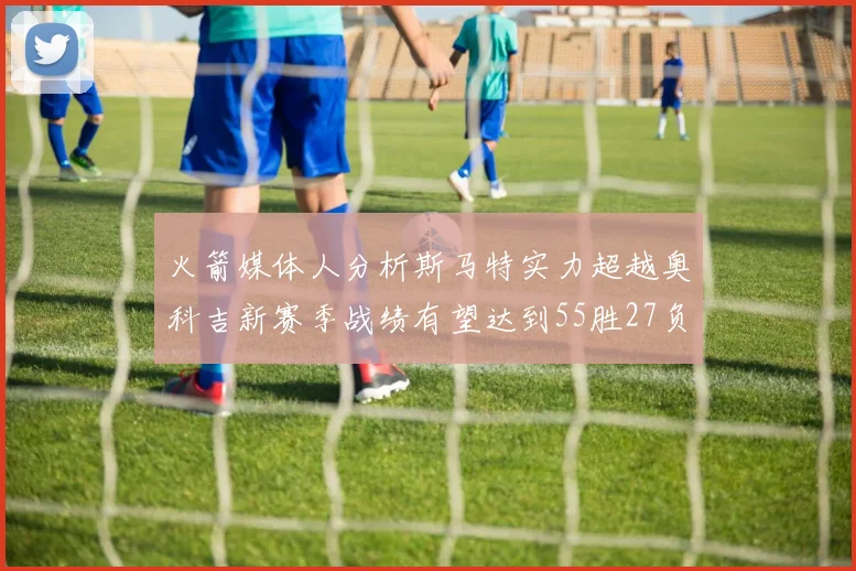 火箭媒体人分析斯马特实力超越奥科吉新赛季战绩有望达到55胜27负
