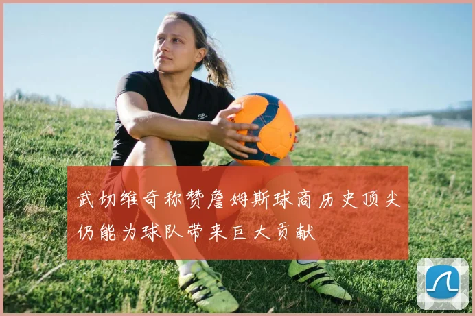 武切维奇称赞詹姆斯球商历史顶尖仍能为球队带来巨大贡献