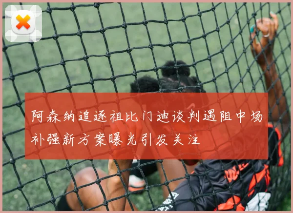 阿森纳追逐祖比门迪谈判遇阻中场补强新方案曝光引发关注