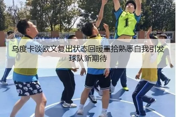 乌度卡谈欧文复出状态回暖重拾熟悉自我引发球队新期待